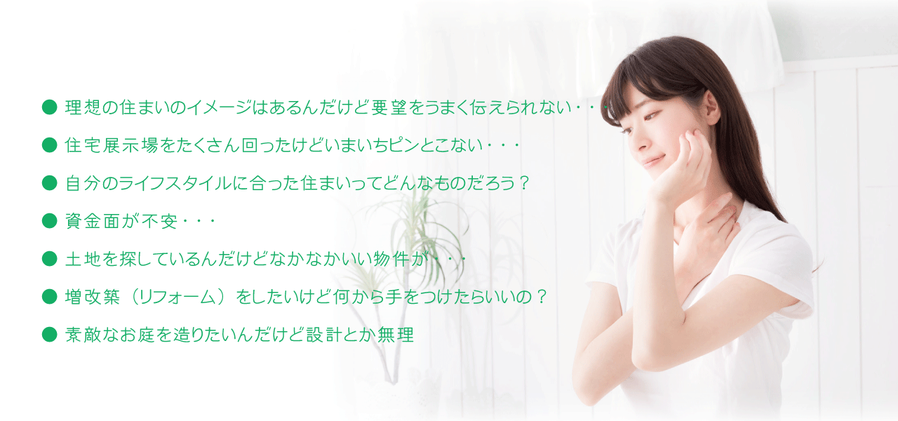 住まいに関してこんな悩みはありませんか？
	理想の住まいのイメージはあるんだけど要望をうまく伝えられない・・・
	住宅展示場をたくさん回ったけどいまいちピンとこない・・・
	自分のライフスタイルに合った住まいってどんなものだろう？
	資金面が不安・・・
	土地を探しているんだけどなかなかいい物件が・・・
	増改築（リフォーム）をしたいけど何から手をつけたらいいの？
	素敵なお庭を造りたいんだけど設計とか無理